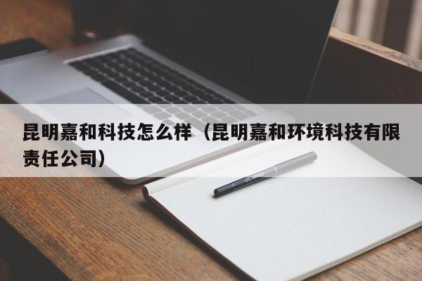 昆明嘉和科技怎么样（昆明嘉和环境科技有限责任公司）