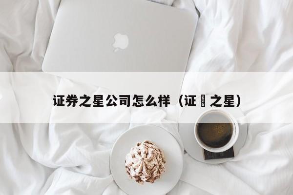 证券之星公司怎么样（证劵之星）